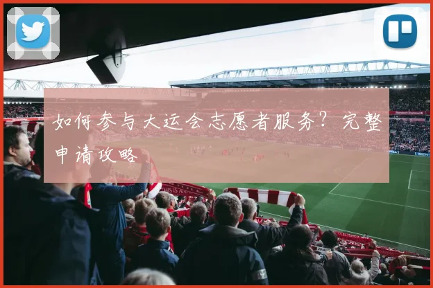 如何参与大运会志愿者服务？完整申请攻略
