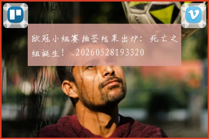 欧冠小组赛抽签结果出炉:死亡之组诞生!_20260528193320