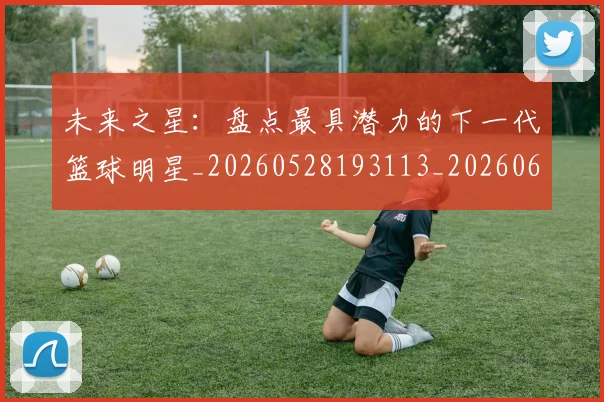 未来之星：盘点最具潜力的下一代篮球明星_20260528193113_20260609205237