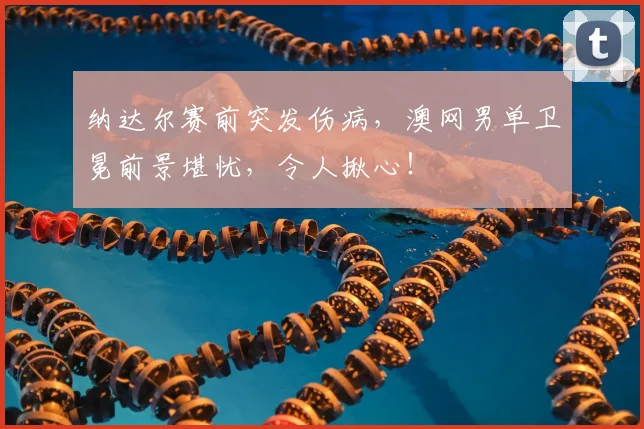 纳达尔赛前突发伤病，澳网男单卫冕前景堪忧，令人揪心！
