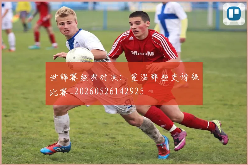 世锦赛经典对决:重温那些史诗级比赛_20260526142925