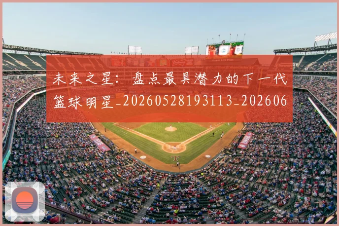 未来之星：盘点最具潜力的下一代篮球明星_20260528193113_20260609205237
