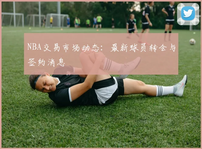 NBA交易市场动态:最新球员转会与签约消息