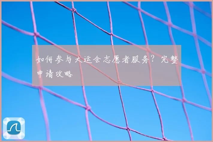 如何参与大运会志愿者服务？完整申请攻略